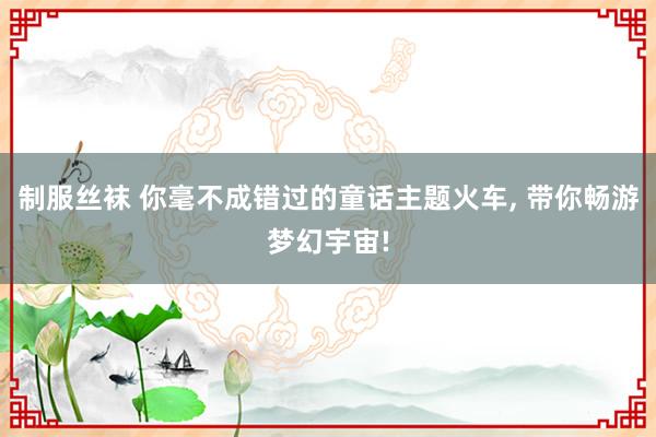 制服丝袜 你毫不成错过的童话主题火车， 带你畅游梦幻宇宙!