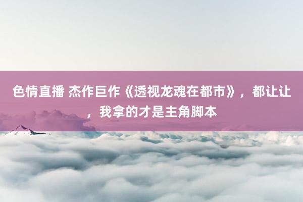 色情直播 杰作巨作《透视龙魂在都市》，都让让，我拿的才是主角脚本