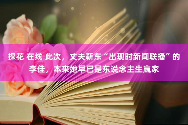 探花 在线 此次，丈夫靳东“出现时新闻联播”的李佳，本来她早已是东说念主生赢家