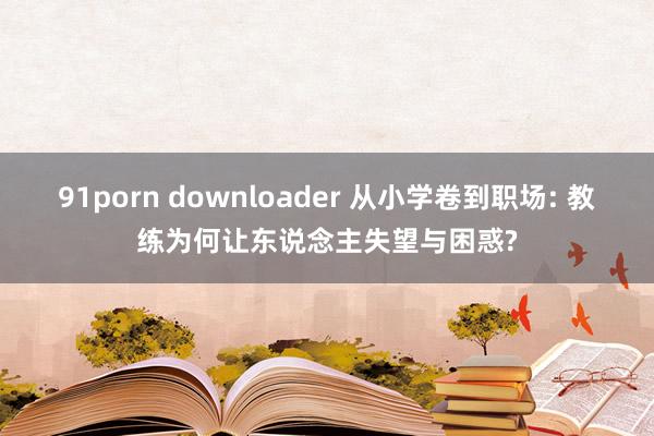 91porn downloader 从小学卷到职场: 教练为何让东说念主失望与困惑?