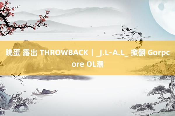 跳蛋 露出 THROWBACK|_J.L-A.L_ 掀翻 Gorpcore OL潮