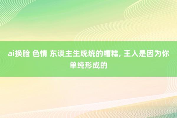 ai换脸 色情 东谈主生统统的糟糕， 王人是因为你单纯形成的
