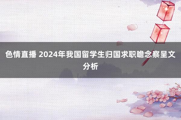 色情直播 2024年我国留学生归国求职瞻念察呈文分析