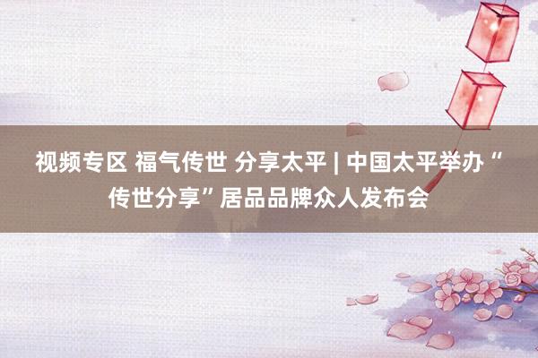 视频专区 福气传世 分享太平 | 中国太平举办“传世分享”居品品牌众人发布会