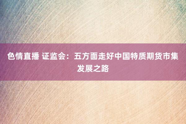 色情直播 证监会:五方面走好中国特质期货市集发展之路