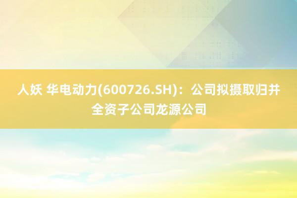 人妖 华电动力(600726.SH)：公司拟摄取归并全资子公司龙源公司