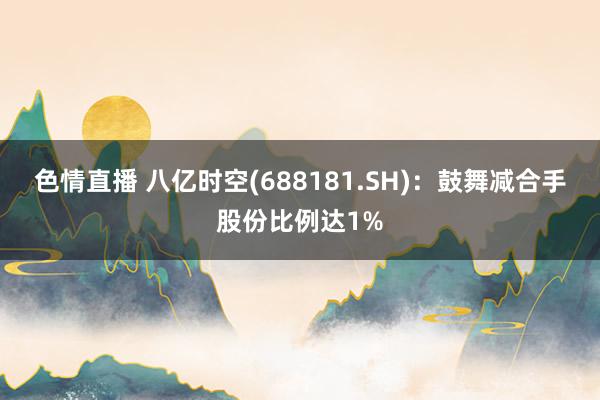 色情直播 八亿时空(688181.SH)：鼓舞减合手股份比例达1%