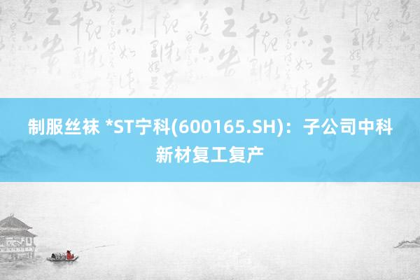 制服丝袜 *ST宁科(600165.SH)：子公司中科新材复工复产