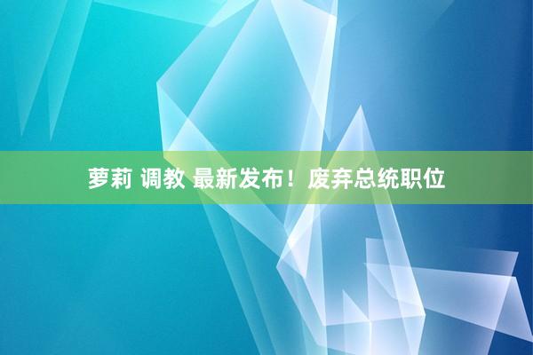 萝莉 调教 最新发布!废弃总统职位