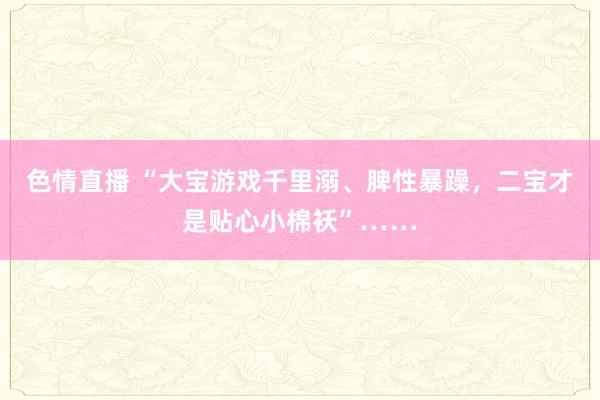 色情直播 “大宝游戏千里溺、脾性暴躁，二宝才是贴心小棉袄”……