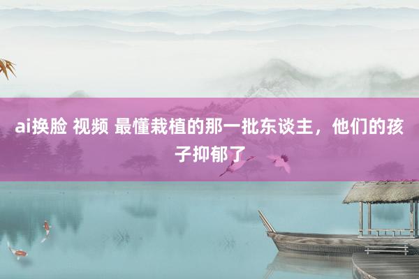 ai换脸 视频 最懂栽植的那一批东谈主，他们的孩子抑郁了