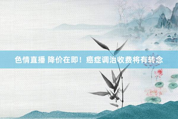 色情直播 降价在即！癌症调治收费将有转念