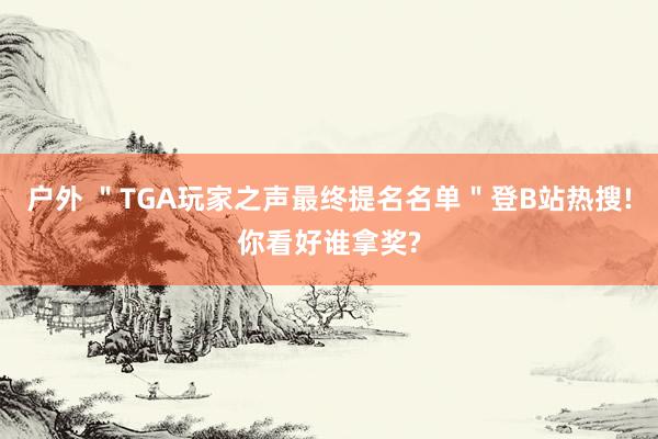 户外 ＂TGA玩家之声最终提名名单＂登B站热搜!你看好谁拿奖?