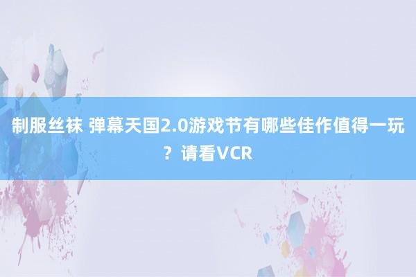制服丝袜 弹幕天国2.0游戏节有哪些佳作值得一玩？请看VCR