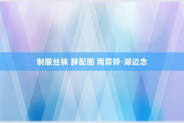 制服丝袜 辞配图 雨霖铃·湖边念