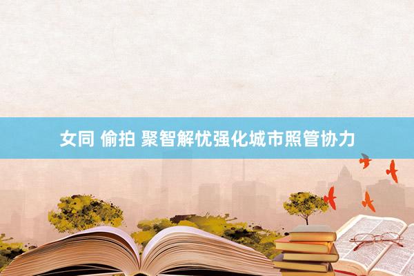女同 偷拍 聚智解忧强化城市照管协力