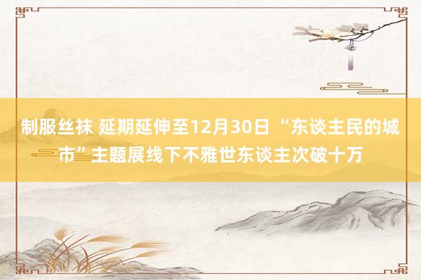 制服丝袜 延期延伸至12月30日 “东谈主民的城市”主题展线下不雅世东谈主次破十万