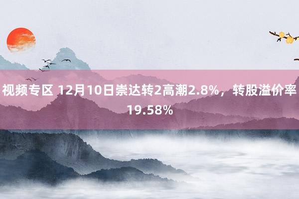 视频专区 12月10日崇达转2高潮2.8%，转股溢价率19.58%