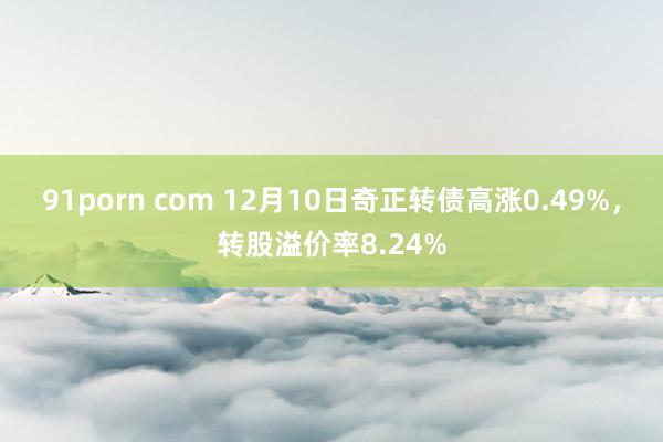 91porn com 12月10日奇正转债高涨0.49%，转股溢价率8.24%