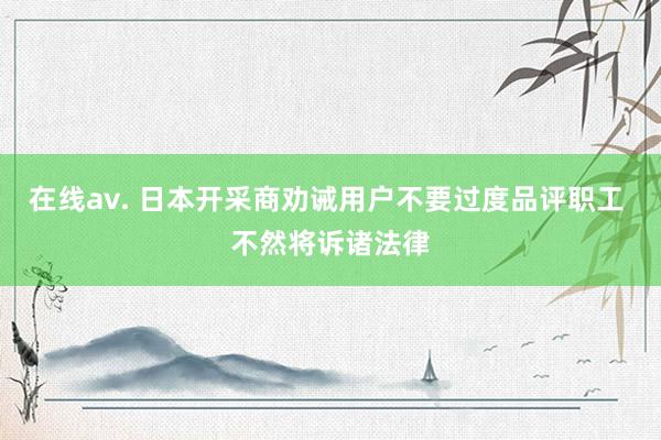 在线av. 日本开采商劝诫用户不要过度品评职工 不然将诉诸法律