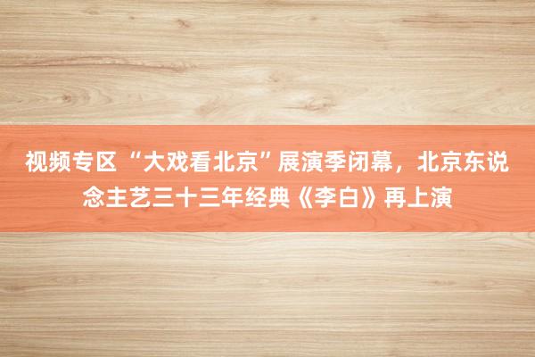 视频专区 “大戏看北京”展演季闭幕，北京东说念主艺三十三年经典《李白》再上演