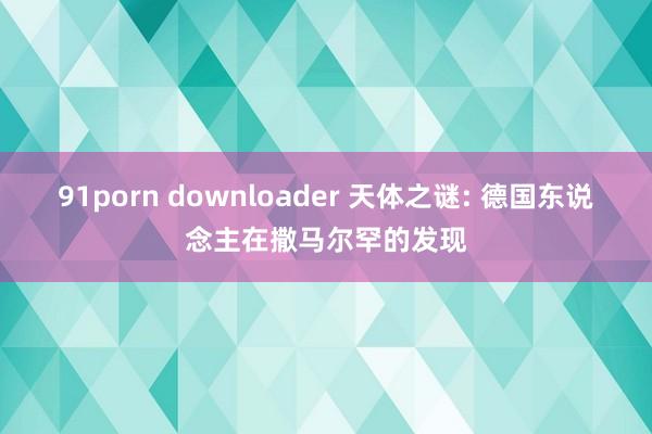 91porn downloader 天体之谜: 德国东说念主在撒马尔罕的发现