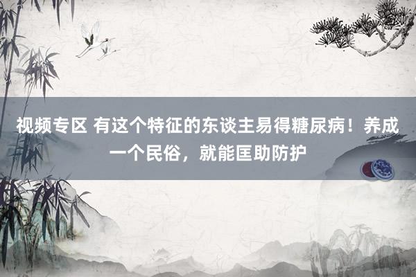 视频专区 有这个特征的东谈主易得糖尿病！养成一个民俗，就能匡助防护