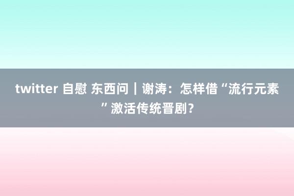 twitter 自慰 东西问｜谢涛：怎样借“流行元素”激活传统晋剧？