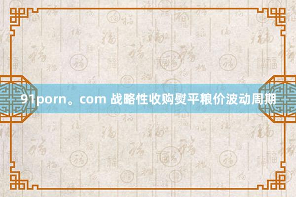 91porn。com 战略性收购熨平粮价波动周期