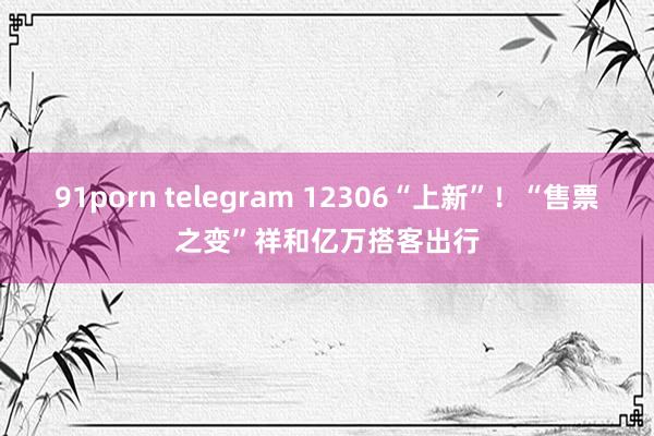91porn telegram 12306“上新”！“售票之变”祥和亿万搭客出行