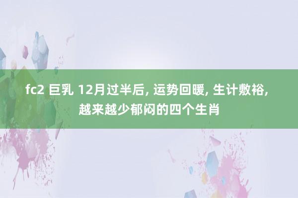 fc2 巨乳 12月过半后， 运势回暖， 生计敷裕， 越来越少郁闷的四个生肖