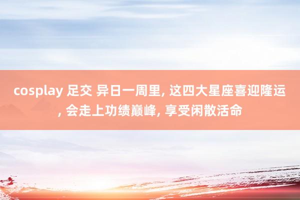 cosplay 足交 异日一周里， 这四大星座喜迎隆运， 会走上功绩巅峰， 享受闲散活命