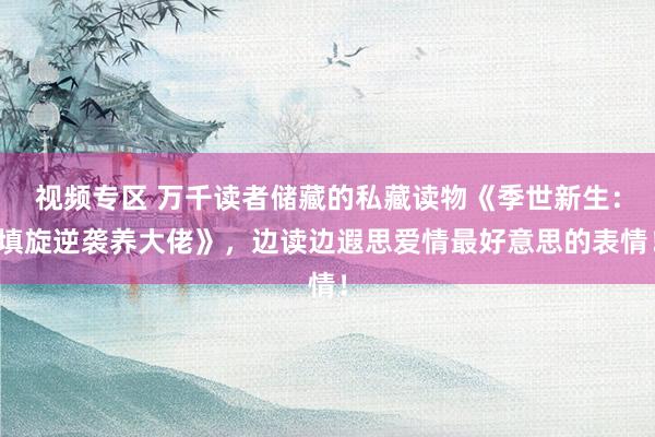 视频专区 万千读者储藏的私藏读物《季世新生：填旋逆袭养大佬》，边读边遐思爱情最好意思的表情！