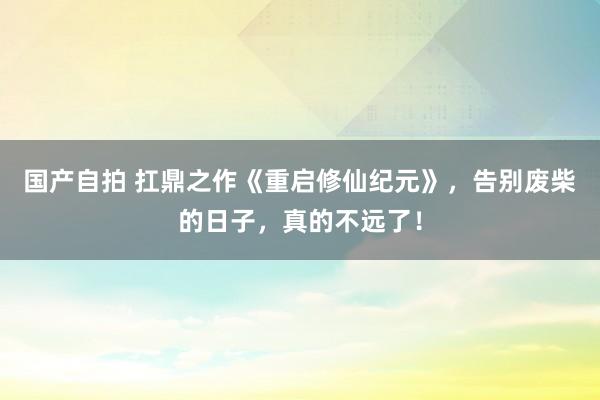 国产自拍 扛鼎之作《重启修仙纪元》，告别废柴的日子，真的不远了！