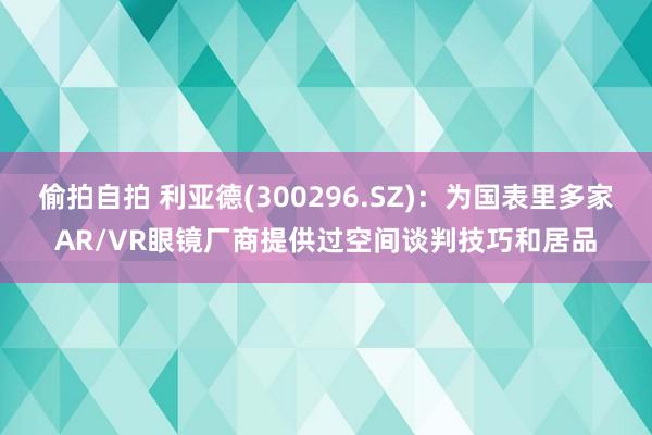 偷拍自拍 利亚德(300296.SZ)：为国表里多家AR/VR眼镜厂商提供过空间谈判技巧和居品