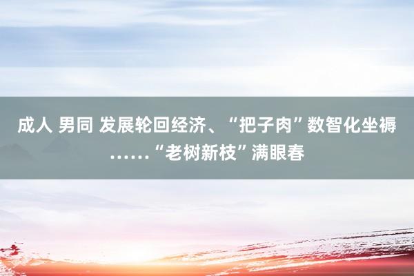 成人 男同 发展轮回经济、“把子肉”数智化坐褥……“老树新枝”满眼春
