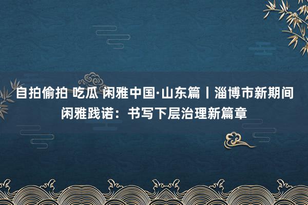 自拍偷拍 吃瓜 闲雅中国·山东篇丨淄博市新期间闲雅践诺：书写下层治理新篇章