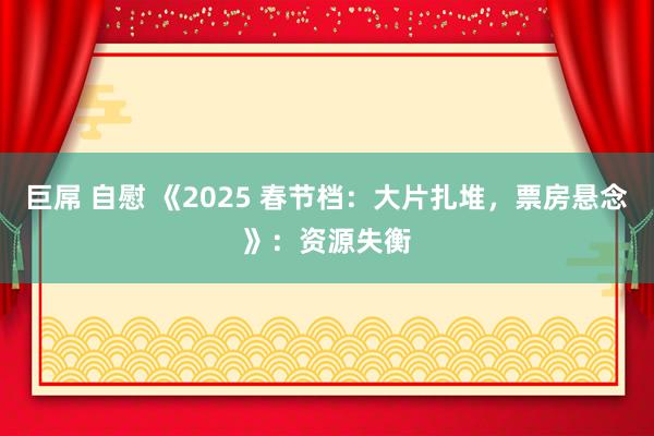 巨屌 自慰 《2025 春节档：大片扎堆，票房悬念》：资源失衡