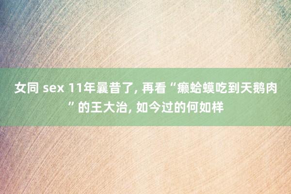女同 sex 11年曩昔了， 再看“癞蛤蟆吃到天鹅肉”的王大治， 如今过的何如样