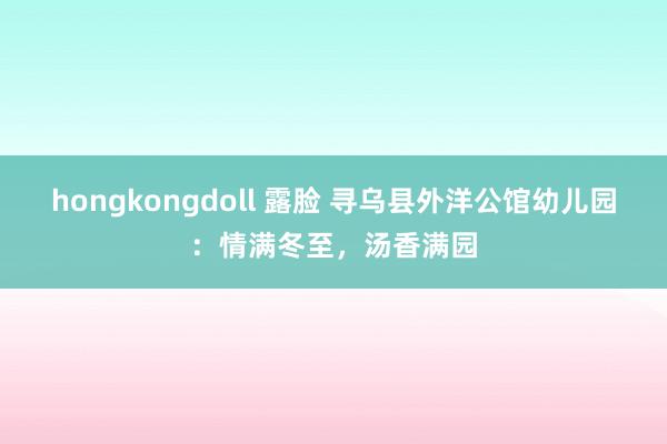 hongkongdoll 露脸 寻乌县外洋公馆幼儿园：情满冬至，汤香满园
