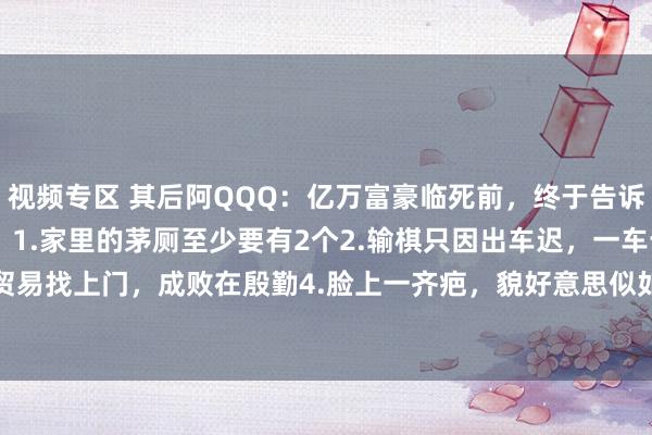 视频专区 其后阿QQQ:亿万富豪临死前,终于告诉了男儿“江湖潜功令”:1.家里的茅厕至少要有2个2.输棋只因出车迟,一车十子寒。3.贸易找上门,成败在殷勤4.脸上一齐疤,貌好意思似如花5.王老五骗子起诉,一步三晃,...