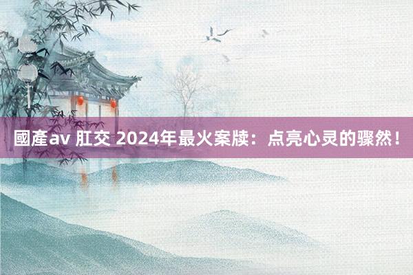 國產av 肛交 2024年最火案牍：点亮心灵的骤然！