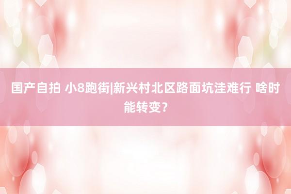 国产自拍 小8跑街|新兴村北区路面坑洼难行 啥时能转变？