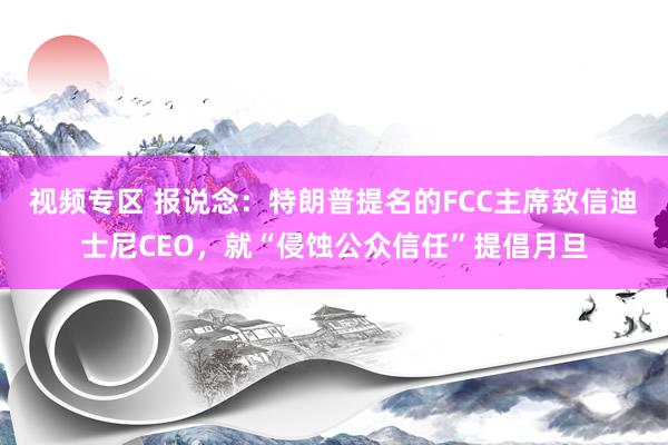 视频专区 报说念：特朗普提名的FCC主席致信迪士尼CEO，就“侵蚀公众信任”提倡月旦