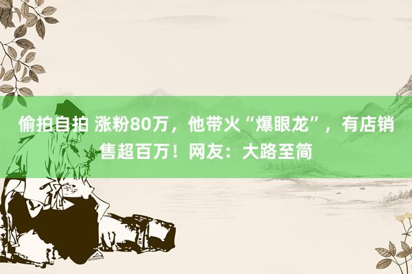 偷拍自拍 涨粉80万，他带火“爆眼龙”，有店销售超百万！网友：大路至简
