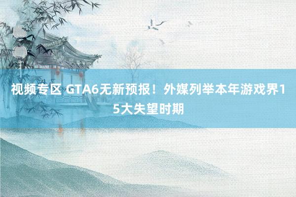 视频专区 GTA6无新预报！外媒列举本年游戏界15大失望时期