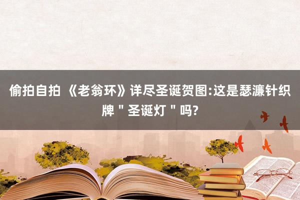 偷拍自拍 《老翁环》详尽圣诞贺图:这是瑟濂针织牌＂圣诞灯＂吗?