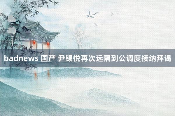badnews 国产 尹锡悦再次远隔到公调度接纳拜谒