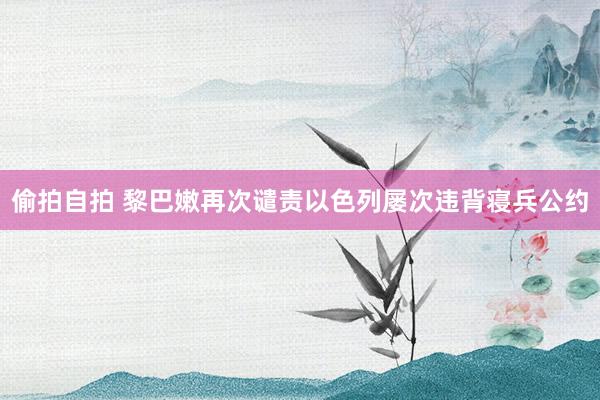 偷拍自拍 黎巴嫩再次谴责以色列屡次违背寝兵公约