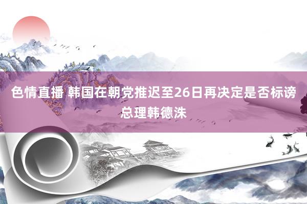 色情直播 韩国在朝党推迟至26日再决定是否标谤总理韩德洙